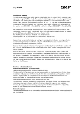 Page 3 of 20




Automotive Division
The operating result for the fourth quarter amounted to SEK 83 million (-544), resulting in an
operating margin of 1.7% (-11.6). The quarter included expenses for restructuring activities of
around SEK 170 million (250). The operating result for the full year amounted to SEK -809
million (546), resulting in an operating margin of -4.2% (2.5). The year included expenses for
restructuring activities of around SEK 915 million (250). Sales including intra-Group sales for
the quarter were SEK 4,921 million (4,699), and for the full year SEK 19,279 million (21,850).

Net sales for the fourth quarter amounted to SEK 4,110 million (3,779) and for the full year
SEK 16,051 million (17,886). The increase of 8.8% for the quarter was attributable to: organic
growth 8.9%, structure 0.3%, and currency effects -0.4%.
For the full year the decrease of 10.3% was attributable to:
organic growth -18.3%, structure 0.4%, and currency effects 7.6%.

Sales in local currencies for to the car and light truck industries in Europe were higher for the
quarter and significantly lower for the full year. In North America sales were lower in the
quarter and significantly lower for the full year.
Sales to the heavy truck industries in Europe were significantly lower both for the quarter and
the full year. In North America sales were slightly lower in the quarter and significantly lower
for the full year.
Sales to the vehicle service market in Europe were significantly higher in the quarter and
slightly higher for the full year. In North America sales were lower both in the quarter and for
the full year. In Asia sales were significantly higher in the quarter and lower for the full year.
Sales to the electrical industry in Europe were significantly lower both for the quarter and the
full year. To the two-wheeler industry sales in Asia were significantly higher in the quarter and
higher for the full year.



Previous outlook statement
Outlook for the fourth quarter of 2009
Sales development compared to fourth quarter last year
The demand for SKF products and services is expected to be significantly lower for the Group
in total and in Europe and North America. In Asia it is expected to be unchanged and in Latin
America slightly higher. It is expected to be unchanged for the Automotive Division but
significantly lower for the Industrial Division and Service Division.
Sales development compared to the third quarter this year
The demand is expected to be slightly higher for the SKF Group in total. It is expected to be
relatively unchanged in Europe and North America and slightly higher in Asia and Latin
America. It is expected to be relatively unchanged for the Automotive Division and slightly
higher for both the Service Division and the Industrial Division.
Manufacturing level
The manufacturing level will be significantly lower year on year and slightly higher compared to
the third quarter.
 
