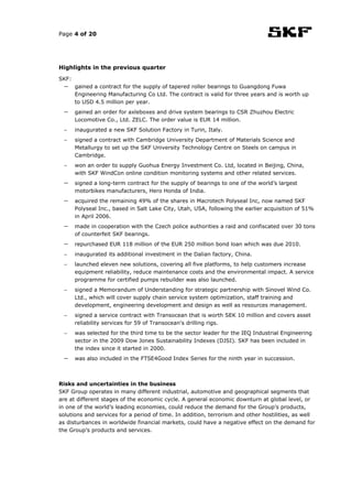 Page 4 of 20




Highlights in the previous quarter

SKF:
  −    gained a contract for the supply of tapered roller bearings to Guangdong Fuwa
       Engineering Manufacturing Co Ltd. The contract is valid for three years and is worth up
       to USD 4.5 million per year.
  −    gained an order for axleboxes and drive system bearings to CSR Zhuzhou Electric
       Locomotive Co., Ltd. ZELC. The order value is EUR 14 million.
  −    inaugurated a new SKF Solution Factory in Turin, Italy.
  −    signed a contract with Cambridge University Department of Materials Science and
       Metallurgy to set up the SKF University Technology Centre on Steels on campus in
       Cambridge.
  −    won an order to supply Guohua Energy Investment Co. Ltd, located in Beijing, China,
       with SKF WindCon online condition monitoring systems and other related services.
  −    signed a long-term contract for the supply of bearings to one of the world’s largest
       motorbikes manufacturers, Hero Honda of India.
  −    acquired the remaining 49% of the shares in Macrotech Polyseal Inc, now named SKF
       Polyseal Inc., based in Salt Lake City, Utah, USA, following the earlier acquisition of 51%
       in April 2006.
  −    made in cooperation with the Czech police authorities a raid and confiscated over 30 tons
       of counterfeit SKF bearings.
  −    repurchased EUR 118 million of the EUR 250 million bond loan which was due 2010.
  −    inaugurated its additional investment in the Dalian factory, China.
  −    launched eleven new solutions, covering all five platforms, to help customers increase
       equipment reliability, reduce maintenance costs and the environmental impact. A service
       programme for certified pumps rebuilder was also launched.
  −    signed a Memorandum of Understanding for strategic partnership with Sinovel Wind Co.
       Ltd., which will cover supply chain service system optimization, staff training and
       development, engineering development and design as well as resources management.
  −    signed a service contract with Transocean that is worth SEK 10 million and covers asset
       reliability services for 59 of Transocean's drilling rigs.
  −    was selected for the third time to be the sector leader for the IEQ Industrial Engineering
       sector in the 2009 Dow Jones Sustainability Indexes (DJSI). SKF has been included in
       the index since it started in 2000.
  −    was also included in the FTSE4Good Index Series for the ninth year in succession.



Risks and uncertainties in the business
SKF Group operates in many different industrial, automotive and geographical segments that
are at different stages of the economic cycle. A general economic downturn at global level, or
in one of the world’s leading economies, could reduce the demand for the Group’s products,
solutions and services for a period of time. In addition, terrorism and other hostilities, as well
as disturbances in worldwide financial markets, could have a negative effect on the demand for
the Group’s products and services.
 