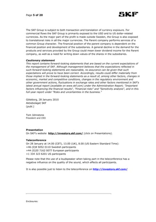 Page 5 of 20




The SKF Group is subject to both transaction and translation of currency exposure. For
commercial flows the SKF Group is primarily exposed to the USD and to US dollar-related
currencies. As the major part of the profit is made outside Sweden, the Group is also exposed
to translational risks in all the major currencies. The Parent company performs services of a
common Group character. The financial position of the parent company is dependent on the
financial position and development of the subsidiaries. A general decline in the demand for the
products and services provided by the Group could mean lower dividend income for the Parent
company, as well as a need for writing down values of the shares in the subsidiaries.

Cautionary statement
This report contains forward-looking statements that are based on the current expectations of
the management of SKF. Although management believes that the expectations reflected in
such forward-looking statements are reasonable, no assurance can be given that such
expectations will prove to have been correct. Accordingly, results could differ materially from
those implied in the forward-looking statements as a result of, among other factors, changes in
economic, market and competitive conditions, changes in the regulatory environment and
other government actions, fluctuations in exchange rates and other factors mentioned in SKF's
latest annual report (available on www.skf.com) under the Administration Report; "Important
factors influencing the financial results", "Financial risks" and "Sensitivity analysis", and in this
full-year report under "Risks and uncertainties in the business."


Göteborg, 28 January 2010
Aktiebolaget SKF
(publ.)


Tom Johnstone
President and CEO




Presentation
On SKF’s website http://investors.skf.com/ (click on Presentations).

Teleconference
On 28 January at 14.00 (CET), 13.00 (UK), 8.00 (US Eastern Standard Time):
+46 (0)8 5052 0110 Swedish participants
+44 (0)20 7162 0077 European participants
+1 334 323 6201 US participants

Please note that the use of a loudspeaker when taking part in the teleconference has a
negative influence on the quality of the sound, which affects all participants.

It is also possible just to listen to the teleconference on http://investors.skf.com/




Enclosures:
 