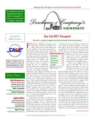 Helping You Navigate in an Uncertain Investment World

 We would like to take this
  opportunity to thank our
  clients for making 2011 a
 record year for Deschaine
  & Company. Thank you!




       Year End 2011                                                               Year End 2011 Viewpoint
      Volume 12 Issue 4
                                                          Was 2011, a perfect metaphor for the last decade in the stock market?


                                            F       INANCIAL WRITERS, including yours                we believe the need to emphasize dividends in
                                                    truly, often invoke the metaphor of a one’s equity investment strategy is alive and
                                                    roller coaster for the stock market. But well and in need of immediate and ongoing
                                            for the metaphor to be truly representative, a consideration. In other words, we believe in-
                                            roller coaster starts and stops at exactly the vestors need to continue to emphasize divi-
                                            same place. Stock markets rarely                                      dends in selecting equities going
                                            do. Then there’s 2011. In what is Market Summary 2011 forward and for some time to
                                            certainly to go down in history as US MARKET INDEX            1.6% come. For without meaningful
                                            one of the most statistically inter- GLOBAL EX-US            -13.9    dividend income, we contend, eq-
                                            esting years in memory, the                                           uity portfolios are likely to pro-
Viewpoint is assembled, sorted, and                                                  DEV MRKTS EX-US     -11.4    duce less then acceptable results.
prepared for mailing by SAVE. You           Standard & Poor’s 500 finished
can learn more about this vital, life-
giving organization by visiting their
                                            2011 about as close to where it EMERGING MRKTS               -17.9       That’s not to suggest that the
website www.saveorg.org or contact-         started the year as statistically CORE BONDS                   7.2    ride for the S&P 500 was not
ing them at (618) 234-1992. Thank you       possible. When you consider that Source: Morningstar Q4 2011          without excitement in 2011. In
S.A.VE. for your much needed assistance.
                                            the index is made up of 500 sepa- Market Commentary                   early May the index was as high
                                            rate (may we suggest disparate)                                       as 1370, or up 8.9% for the year,
                                            companies, that’s saying something. For the before slumping all the way down to 1,074 in
                                            record, the S&P finished 2010 at 1257.64 and October, before rallying at year end to finish
 Deschaine & Company, L.L.C.                then closed 2011 at 1257.60 which calculates the year, at well, statistically even. Just to be
A REGISTERED INVESTMENT ADVISOR             to a loss of .00003%, or what’s known in the clear, we’ve no particularly compelling expla-
                                            business as a “statistically insignificant out- nation to offer to justify why the stock market
         World Headquarters                 come.” That’s before factoring in the $26 and moved in 2011, other than to suggest that’s
          128 South Fairway Drive           change the collection of companies that make what stock markets do from time to time.
                                            up the S&P 500 index will pay in dividends in                Of course, most investors abhor price vol-
            Belleville, Illinois 62223
                                            2011 for a total return of 2.11% for 2011.(1) atility—to their wealth creating detriment, we
           Phone: (618) 397-1002            What’s missing from most analysis of the like to point out. We also tend to remind read-
               Mark J. Deschaine            stock market’s 2011 performance is the obvi- ers often in these august pages that were it not
 mark@deschaineandcompany.com               ous fact, that without dividends, the S&P 500 for stock prices going down from time to time,
            Marnie E. Deschaine             would have technically posted a loss for the we’d never be afforded the opportunity to ac-
marnie@deschaineandcompany.com              year. A statistically insignificant loss, to be cumulate shares of the companies we like at
                                            sure, but a loss nonetheless.                            reasonable, or even on occasion, bargain prices.
                                                 That fact is not lost on us, however, as It is truly one of the strange phenomena of
                Highland Office             we’ve argued for more than a decade now that investing that most investors never pick up on.
             1300 Mercantile Drive          without a myopic focus on dividends, and The simple idea that when acquiring an asset it
            Highland, Illinois 62249        growing dividends at that, equity investors is best to pay the cheapest price possible. In
                  (618) 654-6262            will be hard pressed to post positive returns fact, the cheaper the price, the less risk one as-
                    Jason M. Loyd           over the long run. So far in the new millenni- sumes when acquiring an asset. Investing is
 jason@deschaineandcompany.com              um, we’ve been right. We don’t point that out really the concept of buying a Mercedes at Kia
                    Matt T. Powers          simply to pat ourselves on the back for self-
                                            gratification, (ok, so maybe a little) but because                                    (Continued on page 6)
  matt@deschaineandcompany.com

                                           1) Is there something statistically significant about earning 2.11% in 2011? Just asking.
 