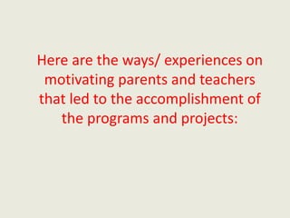 Here are the ways/ experiences on
motivating parents and teachers
that led to the accomplishment of
the programs and projects:
 