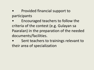 • Provided financial support to
participants
• Encouraged teachers to follow the
criteria of the contest (e.g. Gulayan sa
Paaralan) in the preparation of the needed
documents/facilities.
• Sent teachers to trainings relevant to
their area of specialization
 