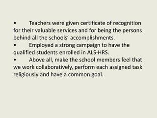 • Teachers were given certificate of recognition
for their valuable services and for being the persons
behind all the schools’ accomplishments.
• Employed a strong campaign to have the
qualified students enrolled in ALS-HRS.
• Above all, make the school members feel that
we work collaboratively, perform each assigned task
religiously and have a common goal.
 