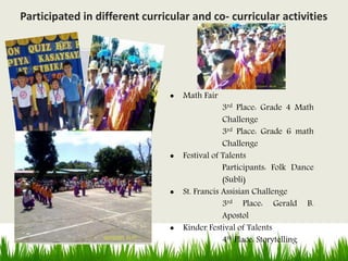  Math Fair
3rd Place: Grade 4 Math
Challenge
3rd Place: Grade 6 math
Challenge
 Festival of Talents
Participants: Folk Dance
(Subli)
 St. Francis Assisian Challenge
3rd Place: Gerald B.
Apostol
 Kinder Festival of Talents
4th Place: Storytelling
Participated in different curricular and co- curricular activities
 