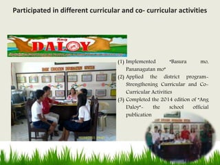 (1) Implemented “Basura mo,
Pananagutan mo”
(2) Applied the district program-
Strengthening Curricular and Co-
Curricular Activities
(3) Completed the 2014 edition of “Ang
Daloy”- the school official
publication
Participated in different curricular and co- curricular activities
 