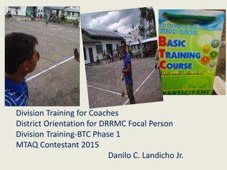 Division Training for Coaches
District Orientation for DRRMC Focal Person
Division Training-BTC Phase 1
MTAQ Contestant 2015
Danilo C. Landicho Jr.
 