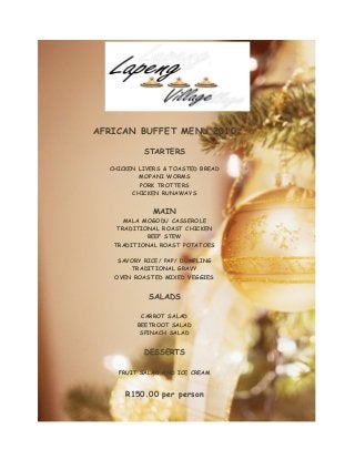 AFRICAN BUFFET MENU 2010
STARTERS
CHICKEN LIVERS & TOASTED BREAD
MOPANI WORMS
PORK TROTTERS
CHICKEN RUNAWAYS
MAIN
MALA MOGODU CASSEROLE
TRADITIONAL ROAST CHICKEN
BEEF STEW
TRADITIONAL ROAST POTATOES
SAVORY RICE/ PAP/ DUMPLING
TRADITIONAL GRAVY
OVEN ROASTED MIXED VEGGIES
SALADS
CARROT SALAD
BEETROOT SALAD
SPINACH SALAD
DESSERTS
FRUIT SALAD AND ICE CREAM
R150.00 per person
 