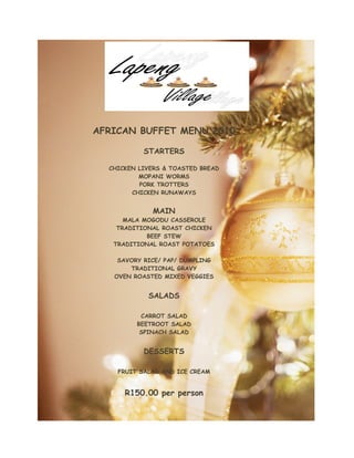 AFRICAN BUFFET MENU 2010
STARTERS
CHICKEN LIVERS & TOASTED BREAD
MOPANI WORMS
PORK TROTTERS
CHICKEN RUNAWAYS
MAIN
MALA MOGODU CASSEROLE
TRADITIONAL ROAST CHICKEN
BEEF STEW
TRADITIONAL ROAST POTATOES
SAVORY RICE/ PAP/ DUMPLING
TRADITIONAL GRAVY
OVEN ROASTED MIXED VEGGIES
SALADS
CARROT SALAD
BEETROOT SALAD
SPINACH SALAD
DESSERTS
FRUIT SALAD AND ICE CREAM
R150.00 per person
 