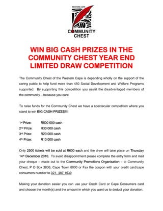 WIN BIG CASH PRIZES IN THE
       COMMUNITY CHEST YEAR END
       LIMITED DRAW COMPETITION
The Community Chest of the Western Cape is depending wholly on the support of the
caring public to help fund more than 450 Social Development and Welfare Programs
supported. By supporting this competition you assist the disadvantaged members of
the community – because you care.


To raise funds for the Community Chest we have a spectacular competition where you
stand to win BIG CASH PRIZES!!!!


1st Prize:    R500 000 cash
2nd Prize:    R30 000 cash
3rd Prize:    R20 000 cash
4th Prize:    R10 000 cash


Only 2500 tickets will be sold at R600 each and the draw will take place on Thursday
14th December 2010. To avoid disappointment please complete the entry form and mail
your cheque – made out to the Community Promotions Organisation – to Community
Chest, P O Box 3836, Cape Town 8000 or Fax the coupon with your credit card/cape
consumers number to 021- 487 1539


Making your donation easier you can use your Credit Card or Cape Consumers card
and choose the month(s) and the amount in which you want us to deduct your donation.
 