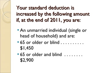 Your standard deduction is increased by the following amount if, at the end of 2011, you are: An unmarried individual (single or head of household) and are: 65 or older or blind . . . . . . . . . . $1,450 65 or older and blind  . . . . . . . . $2,900 