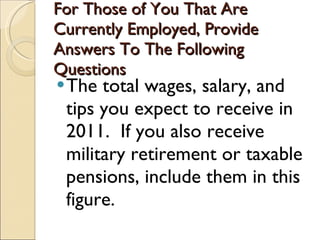 For Those of You That Are Currently Employed, Provide Answers To The Following Questions The total wages, salary, and tips you expect to receive in 2011.  If you also receive  military retirement or taxable pensions, include them in this figure.  