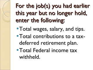 For the job(s) you had earlier this year but no longer hold, enter the following: Total wages, salary, and tips. Total contributions to a tax-deferred retirement plan. Total Federal income tax withheld. 