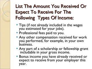 List The Amount You Received Or Expect To Receive For The Following  Types Of Income: Tips (if not already included in the wages you estimated for your jobs).  Professional fees paid to you.  Any other compensation received for work you performed, for example, in your own business.  Any part of a scholarship or fellowship grant  includable in your gross income.  Bonus income you have already received or expect to receive from your employer this year.  