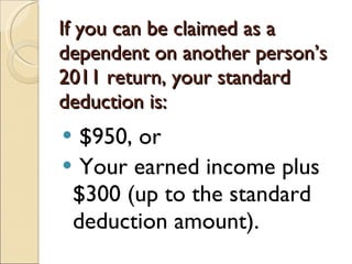 If you can be claimed as a dependent on another person’s 2011 return, your standard deduction is: $950, or  Your earned income plus $300 (up to the standard deduction amount). 