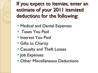 If you expect to itemize, enter an estimate of your 2011 itemized deductions for the following: Medical and Dental Expenses Taxes You Paid  Interest You Paid Gifts to Charity Casualty and Theft Losses Job Expenses Other Miscellaneous Deductions 