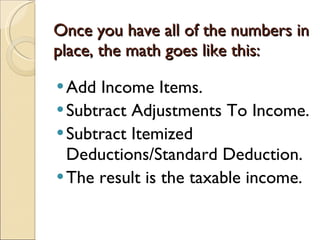 Once you have all of the numbers in place, the math goes like this: Add Income Items. Subtract Adjustments To Income. Subtract Itemized Deductions/Standard Deduction. The result is the taxable income. 