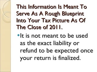 This Information Is Meant To Serve As A Rough Blueprint Into Your Tax Picture As Of The Close of 2011.  It is not meant to be used as the exact liability or refund to be expected once your return is finalized. 