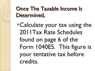 Once The Taxable Income Is Determined,  Calculate your tax using the 2011Tax Rate Schedules found on page 6 of the Form 1040ES.  This figure is your tentative tax before credits. 