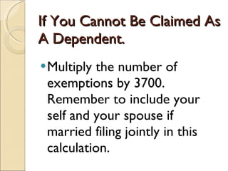 If You Cannot Be Claimed As A Dependent.  Multiply the number of exemptions by 3700.  Remember to include your self and your spouse if married filing jointly in this calculation.  