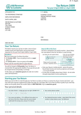 (F. T. Segal)


                                                                                                                       Tax Return 2009
                                                                                     Tax year 6 April 2008 to 5 April 2009

UTR 2437071741                                                        F. T. SEGAL
TAX REFERENCE ZT894742D                                               8 OSPREY COURT
                                                                      256/258 FINCHLEY ROAD
EMPLOYER REFERENCE
                                                                      LONDON
DATE 6 APRIL 2009                                                     NW3 7AA
HM REVENUE & CUSTOMS
SEFTON
THE TRIAD
STANLEY ROAD
BOOTLE
L75 1HW




                                                                      FOR

                                                                      REFERENCE

0845 300 3939

Your Tax Return
This Notice requires you, by law, to make a return of your             How to fill in this form
taxable income and capital gains, and any documents                    This form is designed to be read by machine – please follow
requested, for the year from 6 April 2008 to 5 April 2009.             the rules below so that the Tax Return is read correctly.
Deadlines                                                                Use black ink and capital letters                          Cross out any mistakes
                                                                                                                                    and write the correct
We must receive your Tax Return by either:                                          Name of bank or building society
                                                                                4
                                                                                                                                    information below
• 31 October 2009 – if you are going to send us a paper                             A N Y B A N K                         8    State Pension lump sum

  Return, or                                                                                                                    £               2 4 3 5 0          •   0 0
                                                                                                                                                      4 9
• 31 January 2010 – if you are going to file online.                        Please round up tax paid:
                                                                                                                          9    Tax taken off box 8

                                                                                                                                £                    4 7 0 1       •   0 0
Please note the new filing date for paper Returns.                          £4,700.21 would be £4701
                                                                                                                          10   Pensions (other than State Pension), retirement

You will be charged a £100 penalty if your Tax Return is
                                                                       • Enter your figures in whole pounds – ignore the pence.
received after the appropriate deadline. If you pay late you will
                                                                         Round down income and round up expenses and tax paid
be charged interest and possibly a surcharge.
                                                                         – it is to your benefit.
To file online, go to www.hmrc.gov.uk and under do it online           • If a box does not apply, please leave it blank – do not strike
select Self Assessment.                                                  through empty boxes or write anything else.


Starting your Tax Return
Before you start to fill it in, look through your Tax Return to make sure there is a section for all your income and claims – you
may need some separate supplementary pages (see page TR 2 and pages TRG 2 to 6 of the Tax Return guide). If you need help
please use the guide, phone the number above or 0845 9000 444, or go to www.hmrc.gov.uk

Your personal details
   1   Your date of birth – it helps get your tax right DD MM YYYY        3   Your contact phone number

        1 0       1 2        1   9   3   6


   2   Your name and address – if it is different from what is on         4   Your National Insurance number – leave blank if the correct
       the front of this form. Please write the correct details               number is shown above as your ‘Tax Reference'
       underneath the wrong ones, and put ‘X’ in the box




SA100 2009                                                 Tax Return: Page TR 1                                                                     HMRC 12/08 net
 