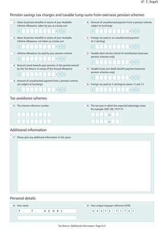 (F. T. Segal)



Pension savings tax charges and taxable lump sums from overseas pension schemes
  5   Value of pension benefits in excess of your Available              10   Amount of unauthorised payment from a pension scheme,
      Lifetime Allowance, taken by you as a lump sum                          subject to Surcharge

       £                                   •   0 0                             £                                      •   0 0

  6   Value of pension benefits in excess of your Available              11   Foreign tax paid on an unauthorised payment
      Lifetime Allowance, not taken as a lump sum                             (in £ sterling)

       £                                   •   0 0                             £                                      •   0 0

  7   Lifetime Allowance tax paid by your pension scheme                 12   Taxable short service refund of contributions (overseas
                                                                              pension schemes only)
       £                                   •   0 0
                                                                               £                                      •   0 0
  8   Amount saved towards your pension, in the period covered
      by this Tax Return, in excess of the Annual Allowance              13   Taxable lump sum death benefit payment (overseas
                                                                              pension schemes only)
       £                                   •   0 0
                                                                               £                                      •   0 0
  9   Amount of unauthorised payment from a pension scheme,
      not subject to Surcharge                                           14   Foreign tax paid (in £ sterling) on boxes 12 and 13

       £                                   •   0 0                             £                                      •   0 0

Tax avoidance schemes
 15   The scheme reference number                                        16   The tax year in which the expected advantage arises,
                                                                              for example 2007–08, YYYY YY

                                                                                               —

                                                                                               —


Additional information
 17   Please give any additional information in this space




Personal details
 18   Your name                                                          19   Your unique taxpayer reference (UTR)

       F   .       T   .        S   E   G A      L                             2   4   3   7   0      7   1   7   4       1




                                               Tax Return: Additional information: Page Ai 4
 
