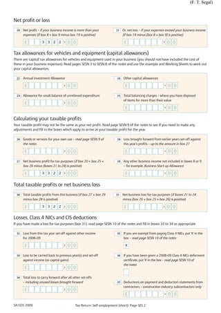 (F. T. Segal)



Net profit or loss
  20   Net profit – if your business income is more than your            21    Or, net loss – if your expenses exceed your business income
       expenses (if box 8 + box 9 minus box 19 is positive)                    (if box 19 minus (box 8 + box 9) is positive)

        £            3   3    2   2   •   0 0                                   £                           •    0 0

Tax allowances for vehicles and equipment (capital allowances)
There are 'capital' tax allowances for vehicles and equipment used in your business (you should not have included the cost of
these in your business expenses). Read pages SESN 3 to SESN 8 of the notes and use the example and Working Sheets to work out
your capital allowances.

  22   Annual Investment Allowance                                        24   Other capital allowances

        £                             •   0 0                                   £                            •   0 0

  23   Allowance for small balance of unrelieved expenditure              25   Total balancing charges – where you have disposed
                                                                               of items for more than their value
        £                             •   0 0
                                                                                £                            •   0 0

Calculating your taxable profits
Your taxable profit may not be the same as your net profit. Read page SESN 9 of the notes to see if you need to make any
adjustments and fill in the boxes which apply to arrive at your taxable profit for the year.

  26   Goods or services for your own use – read page SESN 9 of           28   Loss brought forward from earlier years set-off against
       the notes                                                               this year’s profits – up to the amount in box 27

        £                             •   0 0                                   £                            •   0 0

  27   Net business profit for tax purposes (if box 20 + box 25 +         29   Any other business income not included in boxes 8 or 9
       box 26 minus (boxes 21 to 24) is positive)                              – for example, Business Start-up Allowance

        £            3   3    2   2   •   0 0                                   £                            •   0 0

Total taxable profits or net business loss
  30   Total taxable profits from this business (if box 27 + box 29      31    Net business loss for tax purposes (if boxes 21 to 24
       minus box 28 is positive)                                               minus (box 20 + box 25 + box 26) is positive)

        £            3   3    2   2   •   0 0                                   £                           •    0 0

Losses, Class 4 NICs and CIS deductions
If you have made a loss for tax purposes (box 31), read page SESN 10 of the notes and fill in boxes 32 to 34 as appropriate

  32   Loss from this tax year set-off against other income               35   If you are exempt from paying Class 4 NICs, put 'X' in the
       for 2008–09                                                             box – read page SESN 10 of the notes

        £                             •   0 0                                   X


  33   Loss to be carried back to previous year(s) and set-off            36   If you have been given a 2008–09 Class 4 NICs deferment
       against income (or capital gains)                                       certificate, put 'X' in the box – read page SESN 10 of
                                                                               the notes
        £                             •   0 0

  34   Total loss to carry forward after all other set-offs
       – including unused losses brought forward                          37   Deductions on payment and deduction statements from
                                                                               contractors – construction industry subcontractors only
        £                             •   0 0
                                                                                £                            •   0 0

SA103S 2009                                   Tax Return: Self-employment (short): Page SES 2
 