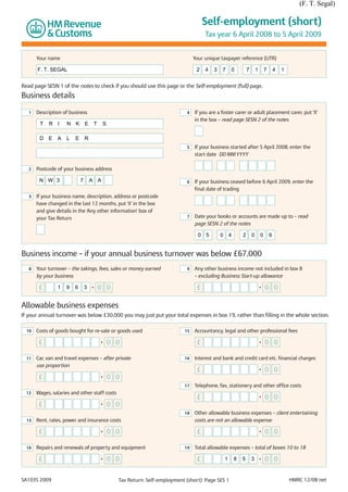 (F. T. Segal)

                                                                                          Self-employment (short)
                                                                                          Tax year 6 April 2008 to 5 April 2009


       Your name                                                                     Your unique taxpayer reference (UTR)

       F. T. SEGAL                                                                    2   4   3   7    0        7       1       7       4   1


Read page SESN 1 of the notes to check if you should use this page or the Self-employment (full) page.
Business details

   1   Description of business                                                   4   If you are a foster carer or adult placement carer, put ‘X’
                                                                                     in the box – read page SESN 2 of the notes
        T   R I      N K         E       T    S

        D E     A    L   E       R
                                                                                 5   If your business started after 5 April 2008, enter the
                                                                                     start date DD MM YYYY

   2   Postcode of your business address

        N W 3                7       A A                                         6   If your business ceased before 6 April 2009, enter the
                                                                                     final date of trading
   3   If your business name, description, address or postcode
       have changed in the last 12 months, put ‘X’ in the box
       and give details in the ‘Any other information’ box of
       your Tax Return                                                           7   Date your books or accounts are made up to – read
                                                                                     page SESN 2 of the notes

                                                                                       0 5        0 4       2       0       0       9


Business income – if your annual business turnover was below £67,000
   8   Your turnover – the takings, fees, sales or money earned                  9   Any other business income not included in box 8
       by your business                                                              – excluding Business Start-up allowance

        £       1    9   6       3   •       0 0                                      £                                     •   0 0

Allowable business expenses
If your annual turnover was below £30,000 you may just put your total expenses in box 19, rather than filling in the whole section.

  10   Costs of goods bought for re-sale or goods used                          15   Accountancy, legal and other professional fees

        £                                    •    0 0                                 £                                     •   0 0

  11   Car, van and travel expenses – after private                             16   Interest and bank and credit card etc. financial charges
       use proportion
                                                                                      £                                     •   0 0
        £                                    •    0 0
                                                                                17   Telephone, fax, stationery and other office costs
  12   Wages, salaries and other staff costs
                                                                                      £                                     •   0 0
        £                                    •    0 0
                                                                                18   Other allowable business expenses – client entertaining
  13   Rent, rates, power and insurance costs                                        costs are not an allowable expense

        £                                    •    0 0                                 £                                     •   0 0

  14   Repairs and renewals of property and equipment                           19   Total allowable expenses – total of boxes 10 to 18

        £                                    •    0 0                                 £            1    8   5       3       •   0 0


SA103S 2009                                         Tax Return: Self-employment (short): Page SES 1                                             HMRC 12/08 net
 