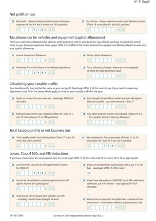 (F. T. Segal)



Net profit or loss
  20   Net profit – if your business income is more than your            21    Or, net loss – if your expenses exceed your business income
       expenses (if box 8 + box 9 minus box 19 is positive)                    (if box 19 minus (box 8 + box 9) is positive)

        £                1    1   0   •   0 0                                   £                             •   0 0

Tax allowances for vehicles and equipment (capital allowances)
There are 'capital' tax allowances for vehicles and equipment used in your business (you should not have included the cost of
these in your business expenses). Read pages SESN 3 to SESN 8 of the notes and use the example and Working Sheets to work out
your capital allowances.

  22   Annual Investment Allowance                                        24   Other capital allowances

        £                             •   0 0                                   £                             •   0 0

  23   Allowance for small balance of unrelieved expenditure              25   Total balancing charges – where you have disposed
                                                                               of items for more than their value
        £                2    4   8   •   0 0
                                                                                £                             •   0 0

Calculating your taxable profits
Your taxable profit may not be the same as your net profit. Read page SESN 9 of the notes to see if you need to make any
adjustments and fill in the boxes which apply to arrive at your taxable profit for the year.

  26   Goods or services for your own use – read page SESN 9 of           28   Loss brought forward from earlier years set-off against
       the notes                                                               this year’s profits – up to the amount in box 27

        £                             •   0 0                                   £                             •   0 0

  27   Net business profit for tax purposes (if box 20 + box 25 +         29   Any other business income not included in boxes 8 or 9
       box 26 minus (boxes 21 to 24) is positive)                              – for example, Business Start-up Allowance

        £                             •   0 0                                   £                             •   0 0

Total taxable profits or net business loss
  30   Total taxable profits from this business (if box 27 + box 29      31    Net business loss for tax purposes (if boxes 21 to 24
       minus box 28 is positive)                                               minus (box 20 + box 25 + box 26) is positive)

        £                             •   0 0                                   £               1   3     8   •   0 0

Losses, Class 4 NICs and CIS deductions
If you have made a loss for tax purposes (box 31), read page SESN 10 of the notes and fill in boxes 32 to 34 as appropriate

  32   Loss from this tax year set-off against other income               35   If you are exempt from paying Class 4 NICs, put 'X' in the
       for 2008–09                                                             box – read page SESN 10 of the notes

        £                1    3   8   •   0 0                                   X


  33   Loss to be carried back to previous year(s) and set-off            36   If you have been given a 2008–09 Class 4 NICs deferment
       against income (or capital gains)                                       certificate, put 'X' in the box – read page SESN 10 of
                                                                               the notes
        £                             •   0 0

  34   Total loss to carry forward after all other set-offs
       – including unused losses brought forward                          37   Deductions on payment and deduction statements from
                                                                               contractors – construction industry subcontractors only
        £                             •   0 0
                                                                                £                             •   0 0

SA103S 2009                                   Tax Return: Self-employment (short): Page SES 2
 
