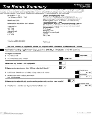 for the year ended
    Tax Return Summary                                                                                                                                   5 April 2009
This is a printed version of the information which will be transmitted to the HM Revenue & Customs once authorised by you. Before transmitting the return information
to me using the Internet Service, your tax adviser must provide you with this hard copy form of your tax return information. You must sign the statement below, at Q22,
before your return information can be sent to me. If you sign this hard copy and it contains false information or you conceal any part of your income or chargeable
gains, you can be prosecuted. You may also have to pay substantial financial penalties. It is recommended that you retain this hardcopy.

              UTR 24370 71741                                                       The Inland Revenue Mark (IRmark) number
              Tax Reference 24370 71741                                             The Inland Revenue Mark (IRmark) number assigned to your tax
                                                                                    return information is: AU67LIKN3P5AK2PAVVJ5OCS6ZY6SQ6YZ. This number
                                                                                    appears on each page of this hardcopy, which is consecutively numbered.
              Date 6 April 2009                                                     The following details comprise the information to be sent electronically.
                                                                                    Title/Firstnames/Surname: F. T. Segal
              HM Revenue & Customs office address                                   Taxpayer Reference: 24370 71741         National Insurance Number: ZT894742D
                                                                                    If the details above are different to those shown on the Return Form or
                                                                                    Notice to File sent to you, please ensure that box 2 in the section headed
              Area Director                                                         'Your personal details' is ticked
              SEFTON                                                                Issue address
              The Triad                                                             F. T. Segal
              Stanley Road                                                          8 Osprey Court
              BOOTLE                                                                256/258 Finchley Road
              L75 1HW                                                               London
                                                                                    NW3 7AA


              Telephone 0845 300 3939
                                                                                    Reference


              N.B: This summary is supplied for internal use only and not for submission to HM Revenue & Customs.

         Information regarding supplementary pages, questions Q1 to Q9, is printed at the end of this summary

         Your personal details
         l Your date of birth                                                                                                                        1         10/12/1936

         l Your national insurance number                                                                            4       ZT894742D


         Were there any Student Loan repayments?                                                                    YES


         Did you receive any income from UK interest and dividends?                                                 YES
                                                                                                                                                         Amount after tax taken off

         l Enter details of taxed bank or building society unit trust etc interest                                                                   1         £              847.09
                                                                                                                                                            Dividend/distribution
         l Dividends and other qualifying distributions
           from UK companies                                                                                                                         3         £              111.11

         Did you receive a taxable UK pension, retirement annuity, or other state benefit?                                            YES
                                                                                                                                                         Taxable amount for 2008-09

         l State Pension - enter the total of your entitlements for the year                                                                         7         £            5041.40




Client: 0302 - F. T. Segal                                                                                                                               Tax Return Summary 2008/2009
IRmark: AU67LIKN3P5AK2PAVVJ5OCS6ZY6SQ6YZ
 