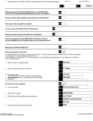 l Pensions (other than State Pensions), retirement annuities and triviality payments                   Tax taken off             Gross amount before tax




                                                                                                         11    £                    10       £          3795.36


        Did you receive any other taxable income or benefit which                                    YES
        you have not already entered elsewhere in your Tax Return?

        Do you want to claim relief for your pension contributions?                                  YES



        Have you made any gifts to charity?                                                          YES



        Do you want to claim Blind Person's allowance?                                    YES



        Did you receive income from Service companies?                                    YES


        Have you already had any 2008-09 tax refunded or set off                                     YES
        by your HM Revenue & Customs office or by Jobcentre Plus?



        Have you not paid enough tax?                                                                YES


        Have you paid too much tax?                                                                  YES
        We will repay direct to your bank or building society account – this is the safest and quickest method. Tell us where you would like
        any repayment to be made by filling in boxes 4 to 13.
        If you would like us to send some, or all, of your repayment to charity please use theSending your tax repayment to charity form
        in your Tax Return pack.

        l Name of bank or building society                                                           4        Barclays



        l Name of account holder (or nominee)                                                        5        F T Segal



        l Branch sort code                                                                           6        20-74-63
          To authorise your nominee to receive any repayment,                                        14
        l Account number the box. A photocopy of your signature
          you must sign in                                                                           7        90827800
        l will not do

        Do you have a tax adviser?                                                                   YES

        l Your tax adviser                                                                           15       SL Accountancy Ltd



        l Their phone number                                                                         16       02082700022

        l The first line of their address and the postcode                                           17       Lear House
                                                                                                              259-261 Cranbrook Road
                                                                                                              IG1 4TG

        l The reference the adviser uses for you                                                     18       0302




Client: 0302 - F. T. Segal                                                                                                            Tax Return Summary 2008/2009
IRmark: AU67LIKN3P5AK2PAVVJ5OCS6ZY6SQ6YZ
 