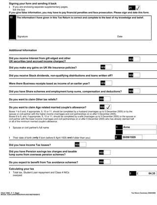 Signing your form and sending it back
        l If you are enclosing separate supplementary pages,                                                      21
            tick the box
        If you give false information, you may have to pay financial penalties and face prosecution. Please sign and date this form.
         22     The information I have given in this Tax Return is correct and complete to the best of my knowledge and belief.




                 Signature                                                                                             Date




        Additional Information


        Did you receive Interest from gilt edged and other                                                                        YES
        UK securities (and accrued income charges)?

        Did you make any gains on UK life insurance policies?                                       YES


        Did you receive Stock dividends, non-qualifying distributions and loans written off?                                      YES


        Were there Business receipts taxed as income of an earlier year?                            YES


        Did you have Share schemes and employment lump sums, compensation and deductions?                                         YES


        Do you want to claim Other tax reliefs?                                                   YES


        Do you want to claim Age related married couple's allowance?                               YES
        Boxes 1 to 5 and, if appropriate, 9, 10 or 11, should be completed by a husband (marriages up to 5 December 2005) or by the
        spouse or civil partner with the higher income (marriages and civil partnerships on or after 5 December 2005).
        Boxes 6 to 8, and, if appropriate, 9, 10 or 11, should be completed by a wife (marriages up to 5 December 2005) or the spouse or
        civil partner with the lower income (marriages and civil partnerships on or after 5 December 2005) who has already claimed half
        or all of the minimum married couple’s allowance.

        l Spouse or civil partner's full name                                                                       1         Anne



        l Their date of birth ( only if born before 6 April 1935 and if older than you)                            2          30/09/1929

        Did you have Income Tax losses?                                   YES


        Did you have Pension savings tax charges and taxable                                      YES
        lump sums from overseas pension schemes?

        Do you expect to benefit from Tax avoidance schemes?                                      YES


        Calculating your tax
        l Total tax, Student Loan repayment and Class 4 NICs                                                                       2         £            64.35
          overpaid




Client: 0302 - F. T. Segal                                                                                                             Tax Return Summary 2008/2009
IRmark: AU67LIKN3P5AK2PAVVJ5OCS6ZY6SQ6YZ
 