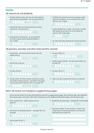 (F. T. Segal)



Income
UK interest etc and dividends
  1   UK bank, building society, unit trust, etc interest/amount           4   Dividends from authorised unit trusts and open-ended
      which has been taxed already – the net amount after tax                  investment companies - do not include the tax credit.
                                                                               PIDs go in box 15 below
       £                         8   4   7   •   0 0
                                                                                £                                    •   0 0
  2   Untaxed UK interest etc (amounts that have not been
      taxed at all) – the total amount                                     5   Foreign dividends (up to £300) – the amount in sterling
                                                                               after foreign tax was taken off. Do not include this
       £                                     •   0 0                           amount in the Foreign pages

  3   Dividends from UK companies – do not include the
                                                                                £                •   0 0
      tax credit. Property Income Dividends (PIDs) go in
      box 15 below                                                         6   Tax taken off foreign dividends (the sterling equivalent)

       £                         1   1   1   •   0 0                            £                                    •   0 0

UK pensions, annuities and other State benefits received
  7   State Pension – the amount due for the year (not the               11    Tax taken off box 10
      weekly amount)
                                                                                £                                        •   0 0
       £                    5    0   4   1   •   0 0
                                                                         12    Taxable Incapacity Benefit – the total amount before tax
  8   State Pension lump sum                                                   was taken off

       £                                     •   0 0                            £                                    •   0 0

  9   Tax taken off box 8                                                13    Tax taken off box 12

       £                                     •   0 0                            £                                    •   0 0

 10   Pensions (other than State Pension), retirement annuities          14    Total of any other taxable State Pensions and benefits
      and taxable triviality payments – give details of the payers,
      amounts paid and tax deducted in box 19 on page TR 6
                                                                                £                                    •   0 0

       £                    3    7   9   5   •   0 0

Other UK income not included on supplementary pages
      Do not use this section for income that should be returned on supplementary pages. Share schemes, gilts, stock dividends,
      life insurance gains and certain other kinds of income go on the Additional information pages in the Tax Return pack.

 15   Other taxable income – before expenses and tax                     18    Benefit from pre-owned assets – read page TRG 14 of the guide
      taken off
                                                                                £                                    •   0 0
       £                                     •   0 0
                                                                         19    Description of boxes 15 and 18 income – if there is not
 16   Total amount of allowable expenses – read page TRG 13 of                 enough space here please give details in the 'Any other
      the guide                                                                information' box on page TR 6

       £                                     •   0 0

 17   Any tax taken off box 15

       £                                     •   0 0


                                                           Tax Return: Page TR 3
 