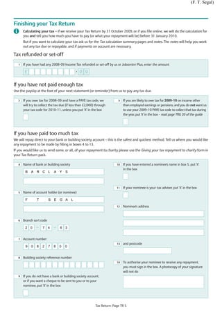 (F. T. Segal)



Finishing your Tax Return
       Calculating your tax – if we receive your Tax Return by 31 October 2009, or if you file online, we will do the calculation for
       you and tell you how much you have to pay (or what your repayment will be) before 31 January 2010.
       But if you want to calculate your tax ask us for the Tax calculation summary pages and notes. The notes will help you work
       out any tax due or repayable, and if payments on account are necessary.

Tax refunded or set-off
   1   If you have had any 2008–09 Income Tax refunded or set-off by us or Jobcentre Plus, enter the amount

        £                                     •   0 0


If you have not paid enough tax
Use the payslip at the foot of your next statement (or reminder) from us to pay any tax due.

   2   If you owe tax for 2008–09 and have a PAYE tax code, we             3   If you are likely to owe tax for 2009–10 on income other
       will try to collect the tax due (if less than £2,000) through           than employed earnings or pensions, and you do not want us
       your tax code for 2010–11, unless you put ‘X’ in the box                to use your 2009–10 PAYE tax code to collect that tax during
                                                                               the year, put ‘X’ in the box – read page TRG 20 of the guide




If you have paid too much tax
We will repay direct to your bank or building society account – this is the safest and quickest method. Tell us where you would like
any repayment to be made by filling in boxes 4 to 13.
If you would like us to send some, or all, of your repayment to charity please use the Giving your tax repayment to charity form in
your Tax Return pack.

   4   Name of bank or building society                                   10   If you have entered a nominee's name in box 5, put ‘X'
                                                                               in the box
        B   A    R C L        A   Y   S



                                                                          11   If your nominee is your tax adviser, put ‘X' in the box
   5   Name of account holder (or nominee)

        F        T        S   E   G A     L
                                                                          12   Nominee's address



   6   Branch sort code

        2 0     —    7 4      —   6 3


   7   Account number
                                                                          13   and postcode
        9   0    8   2    7   8   0   0


   8   Building society reference number
                                                                          14   To authorise your nominee to receive any repayment,
                                                                               you must sign in the box. A photocopy of your signature
                                                                               will not do
   9   If you do not have a bank or building society account,
       or if you want a cheque to be sent to you or to your
       nominee, put ‘X' in the box




                                                            Tax Return: Page TR 5
 