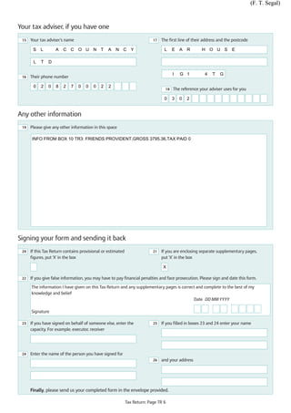 (F. T. Segal)



Your tax adviser, if you have one
 15   Your tax adviser’s name                                              17   The first line of their address and the postcode

       S   L        A   C C O U N T              A   N C Y                       L     E   A   R      H O U S          E

       L   T   D

                                                                                       I   G 1          4   T   G
 16   Their phone number

       0   2   0    8   2   7   0   0   0    2   2
                                                                                  18   The reference your adviser uses for you

                                                                                 0     3   0   2


Any other information
 19   Please give any other information in this space

      INFO FROM BOX 10 TR3: FRIENDS PROVIDENT,GROSS 3795.36,TAX PAID 0




Signing your form and sending it back
 20   If this Tax Return contains provisional or estimated                 21   If you are enclosing separate supplementary pages,
      figures, put ‘X' in the box                                               put ‘X' in the box

                                                                                X

 22   If you give false information, you may have to pay financial penalties and face prosecution. Please sign and date this form.

      The information I have given on this Tax Return and any supplementary pages is correct and complete to the best of my
      knowledge and belief
                                                                                           Date DD MM YYYY

      Signature

 23   If you have signed on behalf of someone else, enter the              25   If you filled in boxes 23 and 24 enter your name
      capacity. For example, executor, receiver




 24   Enter the name of the person you have signed for
                                                                           26   and your address




      Finally, please send us your completed form in the envelope provided.

                                                             Tax Return: Page TR 6
 