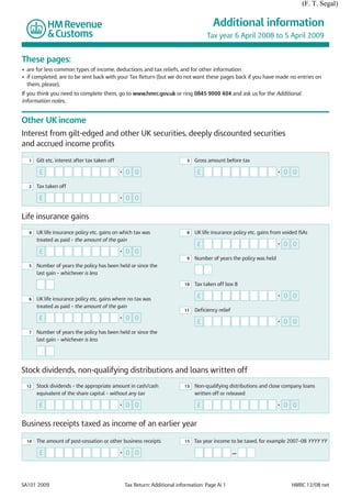 (F. T. Segal)

                                                                                           Additional information
                                                                                        Tax year 6 April 2008 to 5 April 2009


These pages:
• are for less common types of income, deductions and tax reliefs, and for other information
• if completed, are to be sent back with your Tax Return (but we do not want these pages back if you have made no entries on
  them, please).
If you think you need to complete them, go to www.hmrc.gov.uk or ring 0845 9000 404 and ask us for the Additional
information notes.


Other UK income
Interest from gilt-edged and other UK securities, deeply discounted securities
and accrued income profits

  1    Gilt etc. interest after tax taken off                                  3   Gross amount before tax

        £                                       •   0 0                             £                                    •   0 0

  2    Tax taken off

        £                                       •   0 0

Life insurance gains
  4    UK life insurance policy etc. gains on which tax was                    8   UK life insurance policy etc. gains from voided ISAs
       treated as paid – the amount of the gain
                                                                                    £                                    •   0 0
        £                                       •   0 0
                                                                               9   Number of years the policy was held
  5    Number of years the policy has been held or since the
       last gain – whichever is less

                                                                              10   Tax taken off box 8

  6    UK life insurance policy etc. gains where no tax was
                                                                                    £                                    •   0 0
       treated as paid – the amount of the gain
                                                                              11   Deficiency relief
        £                                       •   0 0
                                                                                    £                                    •   0 0
  7    Number of years the policy has been held or since the
       last gain – whichever is less




Stock dividends, non-qualifying distributions and loans written off
 12    Stock dividends – the appropriate amount in cash/cash                  13   Non-qualifying distributions and close company loans
       equivalent of the share capital – without any tax                           written off or released

        £                                       •   0 0                             £                                    •   0 0

Business receipts taxed as income of an earlier year

  14   The amount of post-cessation or other business receipts                15   Tax year income to be taxed, for example 2007–08 YYYY YY

        £                                       •   0 0                                                —




SA101 2009                                          Tax Return: Additional information: Page Ai 1                              HMRC 12/08 net
 