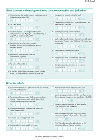 (F. T. Segal)



Share schemes and employment lump sums, compensation and deductions
  1   Share schemes – the taxable amount – excluding amounts              8   Exemptions for amounts entered in box 4
      included on your P60 or P45
                                                                               £                                    •    0 0
       £                                   •   0 0
                                                                          9   Compensation and lump sum £30,000 exemption – see
  2   Tax taken off box 1                                                     page AiN 28 of the notes

       £                                   •   0 0                             £                                    •    0 0

  3   Taxable lump sums – excluding redundancy and                       10   Disability and foreign service deduction
      compensation for loss of your job – see notes starting on
      page AiN 28 and Working Sheet 22
                                                                               £                                    •    0 0

       £                                   •   0 0                       11   Seafarers' Earnings Deduction – the total amount (and give
                                                                              the names of the ships in the ‘Additional information’ box
  4   Lump sums or benefits received from an                                  on page Ai 4)
      Employer Financed Retirement Benefits Scheme
      excluding pensions
                                                                               £                                    •    0 0

       £                                   •   0 0                       12   Foreign earnings not taxable in the UK

  5   Redundancy and other lump sums and
                                                                               £                                    •    0 0
      compensation payments
                                                                         13   Foreign tax for which tax credit relief not claimed
       £                                   •   0 0
                                                                               £                                    •    0 0
  6   Tax taken off boxes 3 to 5
                                                                         14   Exempt employers’ contributions to an overseas
       £                                   •   0 0                            pension scheme

  7   If you have left box 6 blank because the tax is included
                                                                               £                                    •    0 0
      in box 2 on the Employment page, put 'X' in the box




Other tax reliefs
  1   Subscriptions for Venture Capital Trust shares – the amount         6   Post-cessation expenses and certain other losses
      on which relief is claimed
                                                                               £                                    •    0 0
       £                                   •   0 0
                                                                          7   Maintenance payments (max £2,540) – only if you or your
  2   Subscriptions for shares under the Enterprise Investment                former spouse or civil partner were born before 6 April 1935
      Scheme – the amount on which relief is claimed (and
      provide more information on page Ai 4)
                                                                               £                   •   0 0

       £                                   •   0 0                        8   Payments to a trade union etc. for death benefits
                                                                              – half the amount paid (max £100)
  3   Community Investment Tax Relief – the amount on
      which relief is claimed
                                                                               £               •   0 0

       £                                   •   0 0                        9   Relief claimed for employer's compulsory widow's,
                                                                              widower's or orphan's benefit scheme – (max £20)
  4   Annuities and annual payments made
                                                                              £            •   0 0
       £                                   •   0 0
                                                                         10   Relief claimed on a qualifying distribution on the
  5   Qualifying loan interest payable in the year                            redemption of bonus shares or securities

       £                                   •   0 0                             £                                    •    0 0



                                               Tax Return: Additional information: Page Ai 2
 