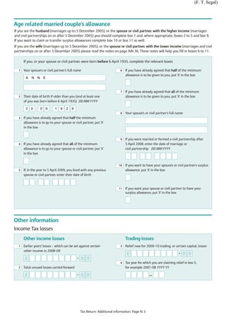 (F. T. Segal)



Age related married couple's allowance
If you are the husband (marriages up to 5 December 2005), or the spouse or civil partner, with the higher income (marriages
and civil partnerships on or after 5 December 2005) you should complete box 1 and, where appropriate, boxes 2 to 5 and box 9.
If you want to claim or transfer surplus allowances complete box 10 or box 11 as well.
If you are the wife (marriages up to 5 December 2005), or the spouse or civil partner, with the lower income (marriages and civil
partnerships on or after 5 December 2005) please read the notes on page AiN 36. These notes will help you fill in boxes 6 to 11.


      If you, or your spouse or civil partner, were born before 6 April 1935, complete the relevant boxes

  1   Your spouse’s or civil partner's full name                            6   If you have already agreed that half of the minimum
                                                                                allowance is to be given to you, put 'X' in the box
       A   N N E



                                                                            7   If you have already agreed that all of the minimum
  2   Their date of birth if older than you (and at least one                   allowance is to be given to you, put 'X' in the box
      of you was born before 6 April 1935) DD MM YYYY

       3   0      0   9      1   9   2   9
                                                                            8   Your spouse’s or civil partner's full name
  3   If you have already agreed that half the minimum
      allowance is to go to your spouse or civil partner, put 'X'
      in the box


                                                                            9   If you were married or formed a civil partnership after
  4   If you have already agreed that all of the minimum                        5 April 2008, enter the date of marriage or
      allowance is to go to your spouse or civil partner, put 'X'               civil partnership DD MM YYYY
      in the box


                                                                           10   If you want to have your spouse’s or civil partner's surplus
  5   If, in the year to 5 April 2009, you lived with any previous              allowance, put 'X' in the box
      spouse or civil partner, enter their date of birth



                                                                           11   If you want your spouse or civil partner to have your
                                                                                surplus allowance, put 'X' in the box




Other information
Income Tax losses
      Other income losses                                                       Trading losses
  1   Earlier years' losses – which can be set against certain              3   Relief now for 2009–10 trading, or certain capital, losses
      other income in 2008–09
                                                                                 £                                     •   0 0
       £                                     •   0 0
                                                                            4   Tax year for which you are claiming relief in box 3,
  2   Total unused losses carried forward                                       for example 2007–08 YYYY YY

       £                                     •   0 0                                             —




                                                 Tax Return: Additional information: Page Ai 3
 