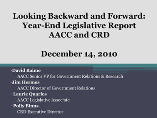 Looking Backward and Forward:
   Year-End Legislative Report
         AACC and CRD

              December 14, 2010
•David Baime
   AACC Senior VP for Government Relations & Research
•Jim Hermes
   AACC Director of Government Relations
• Laurie Quarles
   AACC Legislative Associate
• Polly Binns
   CRD Executive Director
 