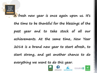A fresh new year is once again upon us. Its
the time to be thankful for the blessings of the
past year and to take stock of all our
achievements. At the same time, New Year
2018 is a brand new year to start afresh, to
start strong, and yet another chance to do
everything we want to do this year.
 