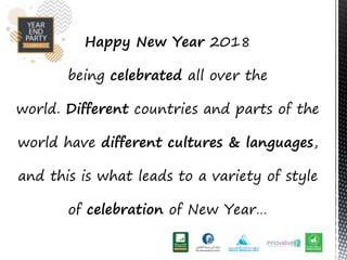 Happy New Year 2018
being celebrated all over the
world. Different countries and parts of the
world have different cultures & languages,
and this is what leads to a variety of style
of celebration of New Year
 