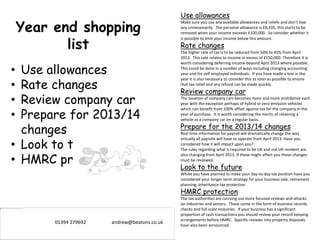 Year end shopping
list
• Use allowances
• Rate changes
• Review company car
• Prepare for 2013/14
changes
• Look to the future
• HMRC protection
Use allowances
Make sure you use any available allowances and reliefs and don’t lose
any unnecessarily. The personal allowance is £8,105, this starts to be
removed when your income exceeds £100,000. So consider whether it
is possible to limit your income below this amount.
Rate changes
The higher rate of tax is to be reduced from 50% to 45% from April
2013. This rate relates to income in excess of £150,000. Therefore it is
worth considering deferring income beyond April 2013 where possible.
This could be done in a number of ways including changing accounting
year end for self employed individuals. If you have made a loss in the
year it is also necessary to consider this as soon as possible to ensure
that tax relief and any refund can be made quickly.
Review company car
The taxation of company cars becomes more and more prohibitive each
year with the exception perhaps of hybrid or zero emission vehicles
which can benefit from 100% offset against tax for the company in the
year of purchase. It is worth considering the merits of retaining a
vehicle as a company car on a regular basis.
Prepare for the 2013/14 changes
Real time information for payroll will dramatically change the way
virtually all payrolls will have to operate from April 2013. Have you
considered how it will impact upon you?
The rules regarding what is required to be UK and not UK resident are
also changing from April 2013. If these might affect you these changes
must be reviewed.
Look to the future
Whilst you have planned to make your day-to-day tax position have you
considered your longer term strategy for your business sale, retirement
planning, inheritance tax protection
HMRC protection
The tax authorities are carrying out more focused reviews and attacks
on industries and sectors. These come in the form of business records
checks and full scale enquiries. If your business has a significant
proportion of cash transactions you should review your record keeping
arrangements before HMRC. Specific reviews into property disposals
have also been announced.
01394 279692 andrew@beatons.co.uk
 