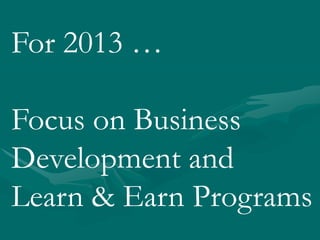 For 2013 …
Focus on Business
Development and
Learn & Earn Programs
 