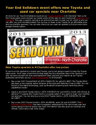Year End Selldown event offers new Toyota and
used car specials near Charlotte
It’s time for our Year End Selldown event at our Toyota dealership in N Charlotte! Visit us for
this Toyota sales event and get our lowest prices of the year on new Toyota and used cars in N
Charlotte! The year is quickly coming to an end and we want to clear our lot, which is why we
can offer you such incredible deals! You can buy or lease a new Toyota for an affordable price
and low monthly payment. You can also check out our used car specials to find an even more
budget-friendly option.

New Toyota specials in N Charlotte offer low prices
If you’re on the market for a brand new Toyota, you’re not going to want to miss this Toyota
sales event. You’ll have a hard time finding deals like this anywhere else in the Carolina’s, so
why not save yourself the time and heartache? Start and end your search at our Toyota
dealership and check out our new Toyota specials in N Charlotte.


Buy a new 2013 Toyota RAV4 LE (STK #3440170) for just $21,488*! The Toyota RAV4
has been a very popular option because of the style and features it has to offer! You can
find all of the latest technology, such as Bluetooth streaming and hand-free phone
capabilities inside!



Lease a new 2014 Toyota Camry L (STK #4250027) for just $199 a month with $0 due at
delivery**! Leasing this Toyota Camry is a great option if you want to lower your monthly
car payment. You can also buy a new 2014 Toyota Camry L (STK #4250078) for just
$17,988*!



Buy a new 2014 Toyota Corolla L (STK #4180056, auto) for just $15,988*! The N
Charlotte Toyota Corolla has been completely redesigned for the new model year and
you’re going to love its sporty new look! The interior was also given an overhaul and
refined. Come take a test drive today!

 