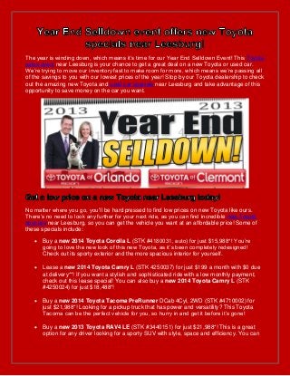 The year is winding down, which means it’s time for our Year End Selldown Event! This Toyota
sales event near Leesburg is your chance to get a great deal on a new Toyota or used car.
We’re trying to move our inventory fast to make room for more, which means we’re passing all
of the savings to you with our lowest prices of the year! Stop by our Toyota dealership to check
out the amazing new Toyota and used car specials near Leesburg and take advantage of this
opportunity to save money on the car you want.

No matter where you go, you’ll be hard pressed to find low prices on new Toyota like ours.
There’s no need to look any further for your next ride, as you can find incredible new Toyota
specials near Leesburg, so you can get the vehicle you want at an affordable price! Some of
these specials include:


Buy a new 2014 Toyota Corolla L (STK #4180031, auto) for just $15,988*! You’re
going to love the new look of this new Toyota, as it’s been completely redesigned!
Check out its sporty exterior and the more spacious interior for yourself.



Lease a new 2014 Toyota Camry L (STK 4250037) for just $199 a month with $0 due
at delivery**! If you want a stylish and sophisticated ride with a low monthly payment,
check out this lease special! You can also buy a new 2014 Toyota Camry L (STK
#4250024) for just $18,488*!



Buy a new 2014 Toyota Tacoma PreRunner DCab 4Cyl, 2WD (STK #4710002) for
just $21,988*! Looking for a pickup truck that has power and versatility? This Toyota
Tacoma can be the perfect vehicle for you, so hurry in and get it before it’s gone!



Buy a new 2013 Toyota RAV4 LE (STK #3440151) for just $21,988*! This is a great
option for any driver looking for a sporty SUV with style, space and efficiency. You can

 