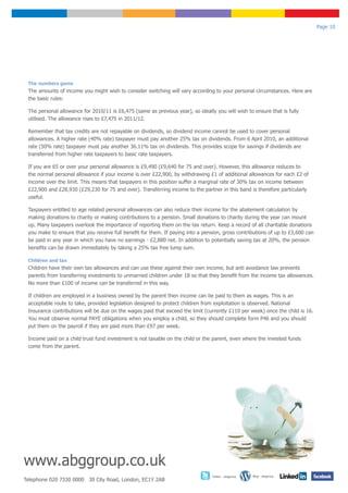 Page 10




 The numbers game
 The amounts of income you might wish to consider switching will vary according to your personal circumstances. Here are
 the basic rules:

 The personal allowance for 2010/11 is £6,475 (same as previous year), so ideally you will wish to ensure that is fully
 utilised. The allowance rises to £7,475 in 2011/12.

 Remember that tax credits are not repayable on dividends, so dividend income cannot be used to cover personal
 allowances. A higher rate (40% rate) taxpayer must pay another 25% tax on dividends. From 6 April 2010, an additional
 rate (50% rate) taxpayer must pay another 36.11% tax on dividends. This provides scope for savings if dividends are
 transferred from higher rate taxpayers to basic rate taxpayers.

 If you are 65 or over your personal allowance is £9,490 (£9,640 for 75 and over). However, this allowance reduces to
 the normal personal allowance if your income is over £22,900, by withdrawing £1 of additional allowances for each £2 of
 income over the limit. This means that taxpayers in this position suffer a marginal rate of 30% tax on income between
 £22,900 and £28,930 (£29,230 for 75 and over). Transferring income to the partner in this band is therefore particularly
 useful.

 Taxpayers entitled to age related personal allowances can also reduce their income for the abatement calculation by
 making donations to charity or making contributions to a pension. Small donations to charity during the year can mount
 up. Many taxpayers overlook the importance of reporting them on the tax return. Keep a record of all charitable donations
 you make to ensure that you receive full benefit for them. If paying into a pension, gross contributions of up to £3,600 can
 be paid in any year in which you have no earnings - £2,880 net. In addition to potentially saving tax at 20%, the pension
 benefits can be drawn immediately by taking a 25% tax free lump sum.

 Children and tax
 Children have their own tax allowances and can use these against their own income, but anti avoidance law prevents
 parents from transferring investments to unmarried children under 18 so that they benefit from the income tax allowances.
 No more than £100 of income can be transferred in this way.

 If children are employed in a business owned by the parent then income can be paid to them as wages. This is an
 acceptable route to take, provided legislation designed to protect children from exploitation is observed. National
 Insurance contributions will be due on the wages paid that exceed the limit (currently £110 per week) once the child is 16.
 You must observe normal PAYE obligations when you employ a child, so they should complete form P46 and you should
 put them on the payroll if they are paid more than £97 per week.

 Income paid on a child trust fund investment is not taxable on the child or the parent, even where the invested funds
 come from the parent.




www.abggroup.co.uk
                                                                                 Twitter - abggroup   Blog - abggroup
Telephone 020 7330 0000 30 City Road, London, EC1Y 2AB
 