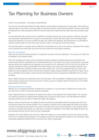 Page 11




  Tax Planning for Business Owners
  Choice of accounting date – sole traders and partnerships

  The choice of accounting date affects the delay between earning profits and paying tax on those profits. When profits are
  static this delay is not an issue, but when profits are rising this provides a useful cash flow benefit. However, when profits
  are falling this can make tax payment difficult if business needs have eroded cash that might have been set aside to pay
  tax.

  An accounting date early in the tax year is a benefit for a growing business, but current economic conditions mean that
  some businesses might benefit from a change in accounting date to ensure that lower profits come into charge earlier,
  reducing tax payments. Of course as profits rise again, this might not be attractive, and businesses are not permitted to
  change accounting date more than once every five years unless it is for genuine commercial reasons.

  The accounting date of a company does not affect the interval before tax is due on the profits as corporation tax is always
  due for payment nine months after the end of the year, except by the very largest companies.

  More than one business?
  When you have several business interests it is important to be aware of the tax implications. The structures can affect the
  tax liabilities on the business profits.

  When two companies are under common ownership (including companies owned by spouses and civil partners) the
  small company limits for corporation tax are shared between them. This makes it very much more likely that a successful
  business will pay the marginal rate of corporation tax (currently 29.75%, reducing to 28.75% in 2011/12) on profits. For
  example, although the limits are £300,000 for the small company rate, if there were three associated companies, each
  would only benefit from £100,000 of profits at the small company rate. Two of the companies might only make small
  profits of around £10,000 per annum, but the third successful company making £250,000 would suffer the higher rate of
  tax on £150,000 of those profits, in spite of the fact that between the three companies the £300,000 limit has not been
  exceeded.

  Where related companies are sharing the limits in this way there is still no possibility of offsetting losses between them,
  so this could be viewed as the ‘worst case scenario’. Forming a group of companies allows the losses of one to be offset
  against profits of the others.

  Extracting profits from a company
  Whether you are considering extraction of profits from a company on a tax year basis or aligned to the company year
  end, there are a number of issues that should be considered.

  Salary: National Insurance contributions are expensive but salary can be deducted from taxable profits in the company,
  so if profits are taxed at the marginal small companies rate (currently 29.75%), there is very little difference between
  extracting profits by way of salary or dividend for higher rate taxpayers.

  Bonuses: where annual bonuses are payable, the bonus must be due and payable before the company year end, even
  if the specific amount has not been decided. This is necessary to benefit from tax relief against the profits of the period.
  The bonus must always be paid within nine months of the year end to secure the tax deduction in the company. Where
  bonuses are normally paid annually, you might wish to consider the implications of the higher and additional rates of tax
  and accelerate bonuses into the current tax year if appropriate.

  Dividends: the current effective rate of tax for a higher rate taxpayer on a cash dividend is 25% of the amount received
  (36.11% for an additional rate taxpayer). This is payable as part of the self assessment liability for the shareholder. Again,
  accelerating substantial dividends into the current tax year might be appropriate.




www.abggroup.co.uk
                                                                                   Twitter - abggroup   Blog - abggroup
Telephone 020 7330 0000 30 City Road, London, EC1Y 2AB
 