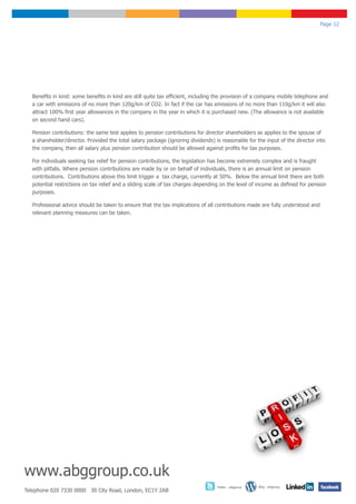 Page 12




  Benefits in kind: some benefits in kind are still quite tax efficient, including the provision of a company mobile telephone and
  a car with emissions of no more than 120g/km of CO2. In fact if the car has emissions of no more than 110g/km it will also
  attract 100% first year allowances in the company in the year in which it is purchased new. (The allowance is not available
  on second hand cars).

  Pension contributions: the same test applies to pension contributions for director shareholders as applies to the spouse of
  a shareholder/director. Provided the total salary package (ignoring dividends) is reasonable for the input of the director into
  the company, then all salary plus pension contribution should be allowed against profits for tax purposes.

  For individuals seeking tax relief for pension contributions, the legislation has become extremely complex and is fraught
  with pitfalls. Where pension contributions are made by or on behalf of individuals, there is an annual limit on pension
  contributions. Contributions above this limit trigger a tax charge, currently at 50%. Below the annual limit there are both
  potential restrictions on tax relief and a sliding scale of tax charges depending on the level of income as defined for pension
  purposes.

  Professional advice should be taken to ensure that the tax implications of all contributions made are fully understood and
  relevant planning measures can be taken.




www.abggroup.co.uk
                                                                                  Twitter - abggroup   Blog - abggroup
Telephone 020 7330 0000 30 City Road, London, EC1Y 2AB
 