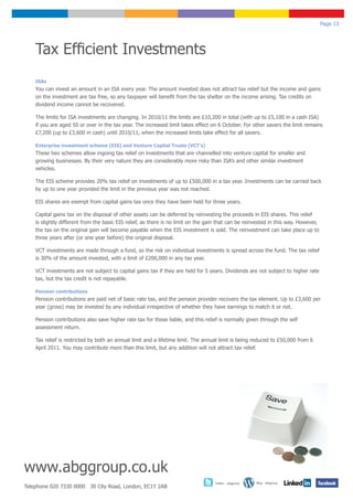 Page 13




    Tax Efficient Investments
    ISAs
    You can invest an amount in an ISA every year. The amount invested does not attract tax relief but the income and gains
    on the investment are tax free, so any taxpayer will benefit from the tax shelter on the income arising. Tax credits on
    dividend income cannot be recovered.

    The limits for ISA investments are changing. In 2010/11 the limits are £10,200 in total (with up to £5,100 in a cash ISA)
    if you are aged 50 or over in the tax year. The increased limit takes effect on 6 October. For other savers the limit remains
    £7,200 (up to £3,600 in cash) until 2010/11, when the increased limits take effect for all savers.

    Enterprise investment scheme (EIS) and Venture Capital Trusts (VCT’s)
    These two schemes allow ingoing tax relief on investments that are channelled into venture capital for smaller and
    growing businesses. By their very nature they are considerably more risky than ISA’s and other similar investment
    vehicles.

    The EIS scheme provides 20% tax relief on investments of up to £500,000 in a tax year. Investments can be carried back
    by up to one year provided the limit in the previous year was not reached.

    EIS shares are exempt from capital gains tax once they have been held for three years.

    Capital gains tax on the disposal of other assets can be deferred by reinvesting the proceeds in EIS shares. This relief
    is slightly different from the basic EIS relief, as there is no limit on the gain that can be reinvested in this way. However,
    the tax on the original gain will become payable when the EIS investment is sold. The reinvestment can take place up to
    three years after (or one year before) the original disposal.

    VCT investments are made through a fund, so the risk on individual investments is spread across the fund. The tax relief
    is 30% of the amount invested, with a limit of £200,000 in any tax year.

    VCT investments are not subject to capital gains tax if they are held for 5 years. Dividends are not subject to higher rate
    tax, but the tax credit is not repayable.

    Pension contributions
    Pension contributions are paid net of basic rate tax, and the pension provider recovers the tax element. Up to £3,600 per
    year (gross) may be invested by any individual irrespective of whether they have earnings to match it or not.

    Pension contributions also save higher rate tax for those liable, and this relief is normally given through the self
    assessment return.

    Tax relief is restricted by both an annual limit and a lifetime limit. The annual limit is being reduced to £50,000 from 6
    April 2011. You may contribute more than this limit, but any addition will not attract tax relief.




www.abggroup.co.uk
                                                                                   Twitter - abggroup   Blog - abggroup
Telephone 020 7330 0000 30 City Road, London, EC1Y 2AB
 