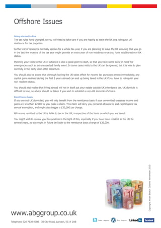 Offshore Issues
  Going abroad to live
  The tax rules have changed, so you will need to take care if you are hoping to leave the UK and relinquish UK
  residence for tax purposes.

  As the test of residence normally applies for a whole tax year, if you are planning to leave the UK ensuring that you go
  in the last few months of the tax year might provide an extra year of non residence once you have established non UK
  status.

  Planning your visits to the UK in advance is also a good point to start, so that you have some days ‘in hand’ for
  emergencies such as an unexpected family event. In some cases visits to the UK can be ignored, but it is wise to plan
  carefully in the early years after departure.

  You should also be aware that although leaving the UK takes effect for income tax purposes almost immediately, any
  capital gains realised during the first 5 years abroad can end up being taxed in the UK if you have to relinquish your
  non resident status.

  You should also realise that living abroad will not in itself put your estate outside UK inheritance tax. UK domicile is
  difficult to lose, so advice should be taken if you wish to establish a non-UK domicile of choice.

  Remittance basis
  If you are not UK domiciled, you will only benefit from the remittance basis if your unremitted overseas income and
  gains are less than £2,000 or you make a claim. This claim will deny you personal allowances and capital gains tax
  annual exemption, and might also trigger a £30,000 tax charge.

  All income remitted to the UK is liable to tax in the UK, irrespective of the basis on which you are taxed.

  You might wish to review your tax position in the light of this, especially if you have been resident in the UK for
  several years, as you might in future be liable to the remittance basis charge of £30,000.




                                                                                                                             Copyright Arram Berlyn Gardner November 2010




www.abggroup.co.uk
                                                                                   Twitter - abggroup   Blog - abggroup
Telephone 020 7330 0000 30 City Road, London, EC1Y 2AB
 