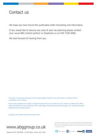 Contact us

   We hope you have found this publication both interesting and informative.

   If you would like to discuss any area of your tax planning please contact
   your usual ABG contact partner or telephone us on 020 7330 0000.

   We look forward to hearing from you.




  This guide is for general information only. No responsibility is taken for any action taken or refrained from in
  consequence of its contents.

  Figures and regulations are subject to change throughout the course of the tax year. Contact our office for the latest
  rates and information. We can help you with a wide range of tax and financial planning areas. You should always seek
  professional advice before acting.



  Copyright Arram Berlyn Gardner November 2010




                                                                            Arram Berlyn Gardner is registered to carry out audit work and is regulated by the Institute of Chartered Accountants in England and

                                                                            Wales for a range of investment business activities. This has been written for the general interest of our clients and contacts and is




www.abggroup.co.uk
                                                                            correct at 23 June 2010. No responsibility for loss occasioned to any person acting or refraining from acting as a result of material

                                                                            in this publication can be accepted.




                                                                                         Twitter - abggroup                       Blog - abggroup
Telephone 020 7330 0000 30 City Road, London, EC1Y 2AB
 